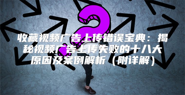 收藏视频广告上传错误宝典：揭秘视频广告上传失败的十八大原因及案例解析附详解