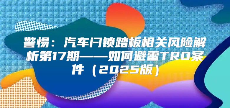 警惕：汽车闩锁踏板相关风险解析第17期——如何避雷TRO案件2025版