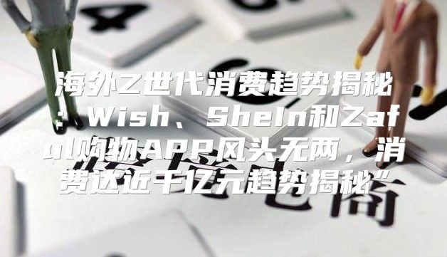 海外Z世代消费趋势揭秘：Wish、SheIn和Zaful购物APP风头无两，消费达近千亿元趋势揭秘”