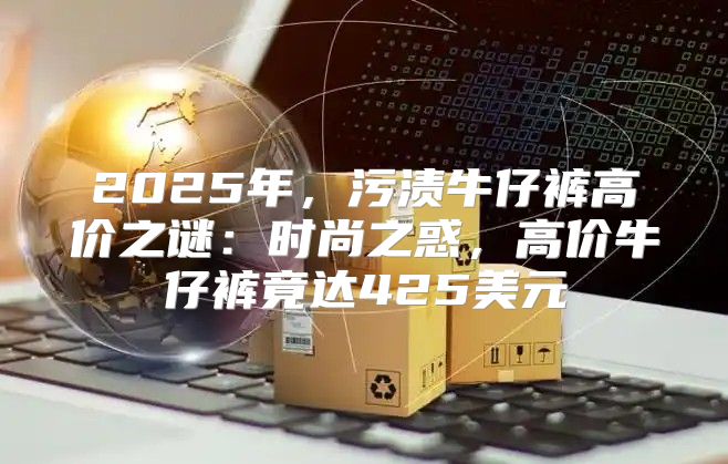 2025年，污渍牛仔裤高价之谜：时尚之惑，高价牛仔裤竟达425美元