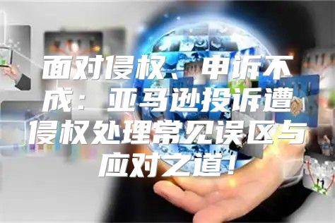 面对侵权、申诉不成：亚马逊投诉遭侵权处理常见误区与应对之道！