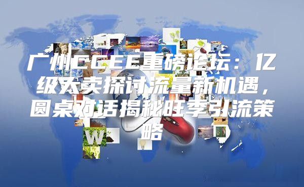 广州CCEE重磅论坛：亿级大卖探讨流量新机遇，圆桌对话揭秘旺季引流策略