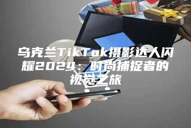 乌克兰TikTok摄影达人闪耀2025时尚捕捉者的视觉之旅