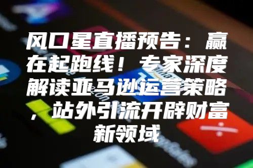 风口星直播预告：赢在起跑线！专家深度解读亚马逊运营策略，站外引流开辟财富新领域