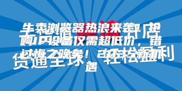 牛卖浏览器热浪来袭！抢购IP设备仅需超低价，错过悔之晚矣！2025新机遇