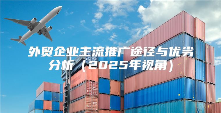 外贸企业主流推广途径与优劣分析2025年视角