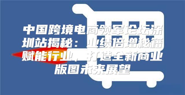 中国跨境电商领军论坛深圳站揭秘：业绩倍增秘籍赋能行业，打造全新商业版图未来展望