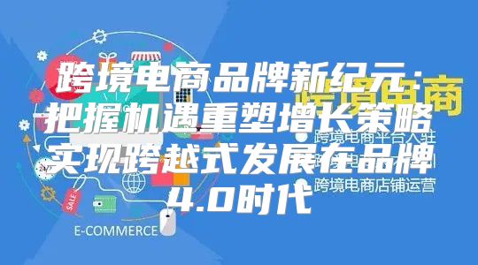 跨境电商品牌新纪元：把握机遇重塑增长策略实现跨越式发展在品牌4.0时代