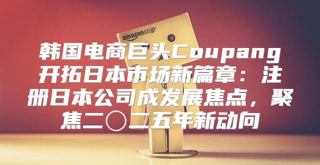 韩国电商巨头Coupang开拓日本市场新篇章：注册日本公司成发展焦点，聚焦二〇二五年新动向