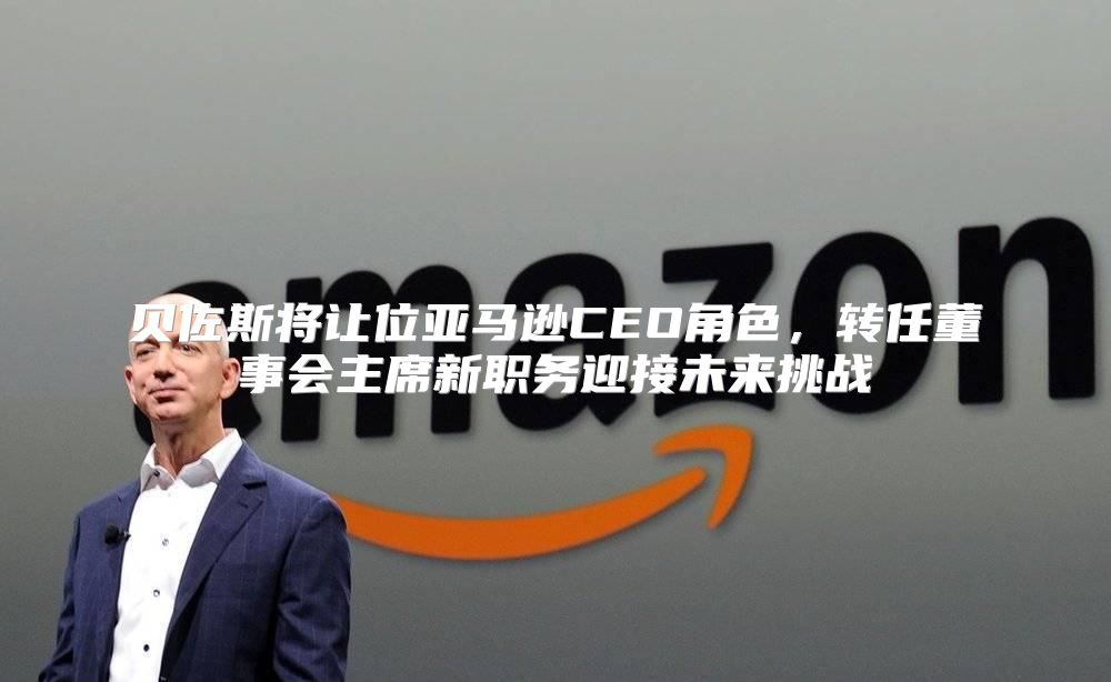 贝佐斯将让位亚马逊CEO角色，转任董事会主席新职务迎接未来挑战