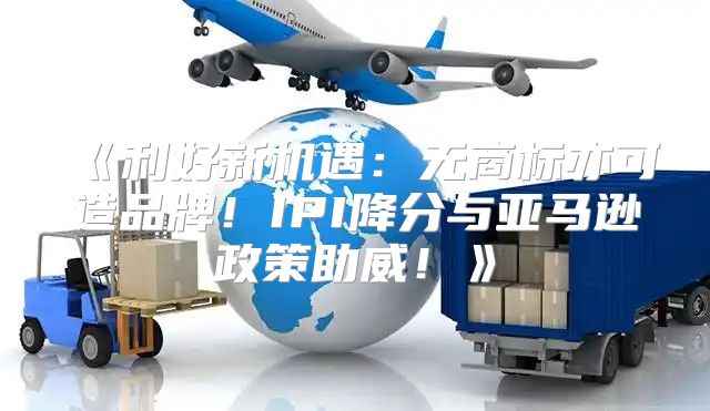 利好新机遇：无商标亦可造品牌！IPI降分与亚马逊政策助威！