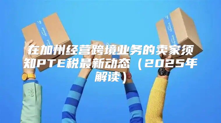 在加州经营跨境业务的卖家须知PTE税最新动态2025年解读