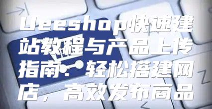 Ueeshop快速建站教程与产品上传指南：轻松搭建网店，高效发布商品