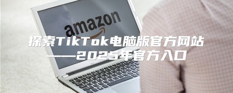 探索TikTok电脑版官方网站——2025年官方入口