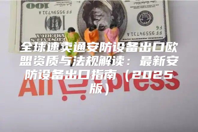 全球速卖通安防设备出口欧盟资质与法规解读：最新安防设备出口指南2025版
