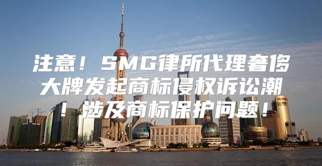 注意！SMG律所代理奢侈大牌发起商标侵权诉讼潮！涉及商标保护问题！