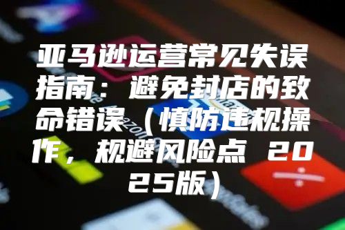 亚马逊运营常见失误指南：避免封店的致命错误慎防违规操作，规避风险点 2025版