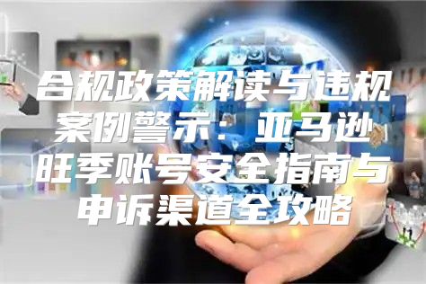 合规政策解读与违规案例警示：亚马逊旺季账号安全指南与申诉渠道全攻略