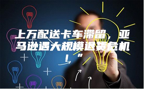 上万配送卡车滞留，亚马逊遇大规模退货危机！”