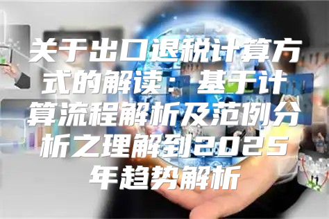 关于出口退税计算方式的解读：基于计算流程解析及范例分析之理解到2025年趋势解析