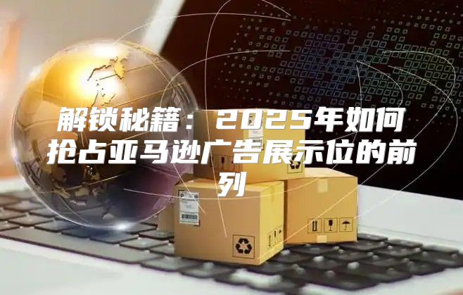 解锁秘籍：2025年如何抢占亚马逊广告展示位的前列