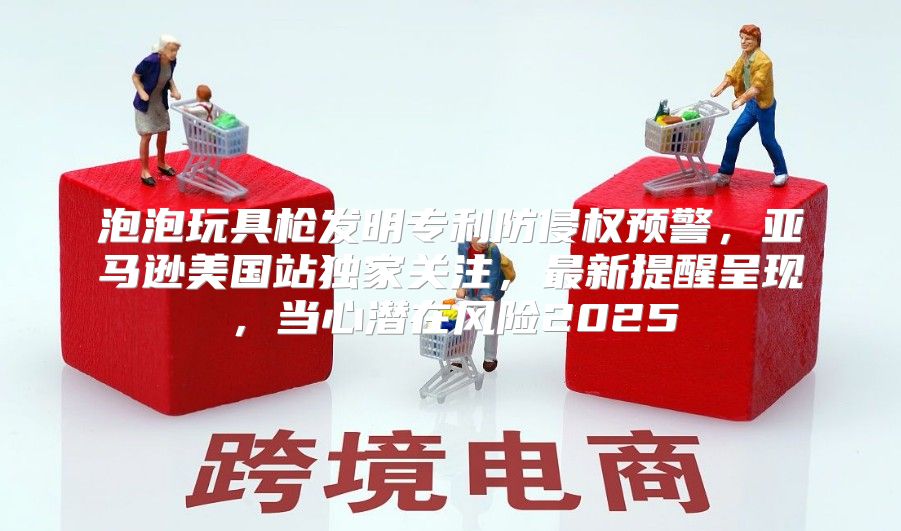 泡泡玩具枪发明专利防侵权预警，亚马逊美国站独家关注，最新提醒呈现，当心潜在风险2025
