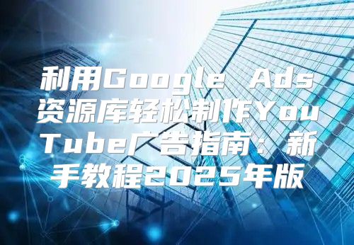 利用Google Ads资源库轻松制作YouTube广告指南：新手教程2025年版