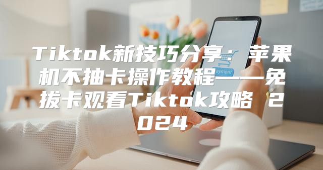 Tiktok新技巧分享：苹果机不抽卡操作教程——免拔卡观看Tiktok攻略 2025