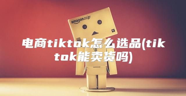 电商tiktok怎么选品(tiktok能卖货吗)