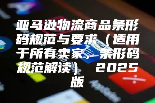 亚马逊物流商品条形码规范与要求适用于所有卖家，条形码规范解读 2025版