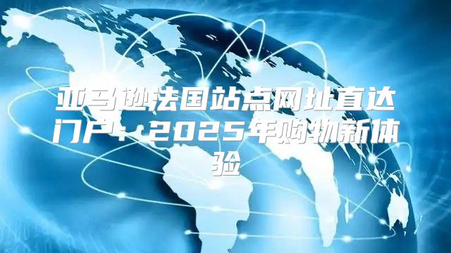 亚马逊法国站点网址直达门户：2025年购物新体验
