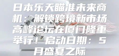 日本乐天瞄准未来商机：解锁跨境新市场高峰论坛在厦门隆重举行！启动日期：5月盛夏之际