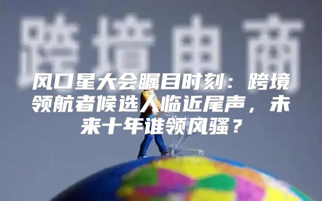 风口星大会瞩目时刻：跨境领航者候选人临近尾声，未来十年谁领风骚？