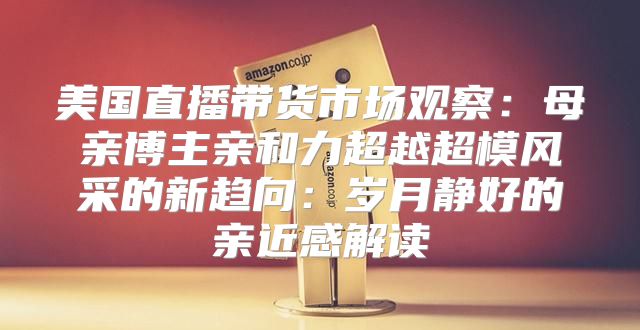 美国直播带货市场观察：母亲博主亲和力超越超模风采的新趋向：岁月静好的亲近感解读