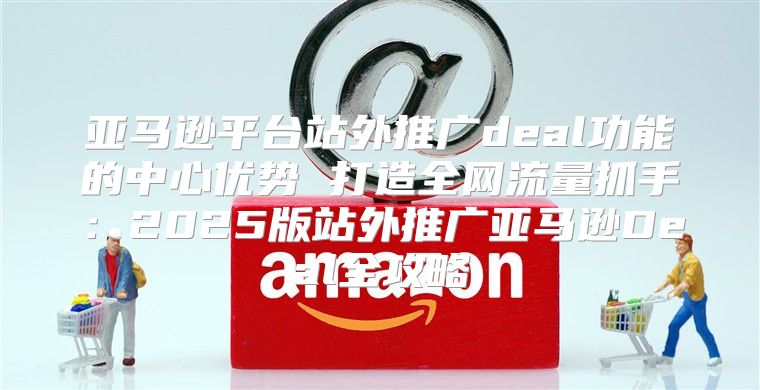 亚马逊平台站外推广deal功能的中心优势 打造全网流量抓手：2025版站外推广亚马逊Deal全攻略