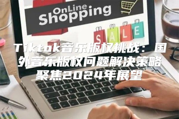 Tiktok音乐版权挑战：国外音乐版权问题解决策略聚焦2025年展望