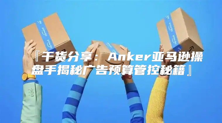 『干货分享：Anker亚马逊操盘手揭秘广告预算管控秘籍』