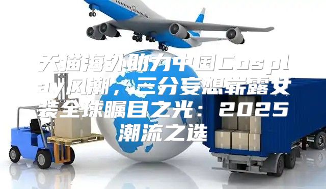 天猫海外助力中国Cosplay风潮，三分妄想崭露女装全球瞩目之光：2025潮流之选