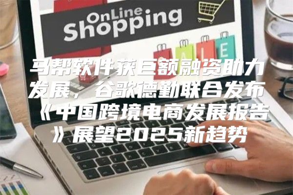 马帮软件获巨额融资助力发展，谷歌德勤联合发布中国跨境电商发展报告展望2025新趋势