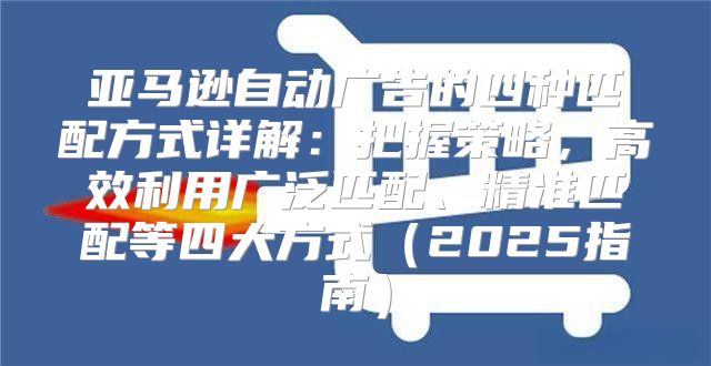 亚马逊自动广告的四种匹配方式详解：把握策略，高效利用广泛匹配、精准匹配等四大方式2025指南