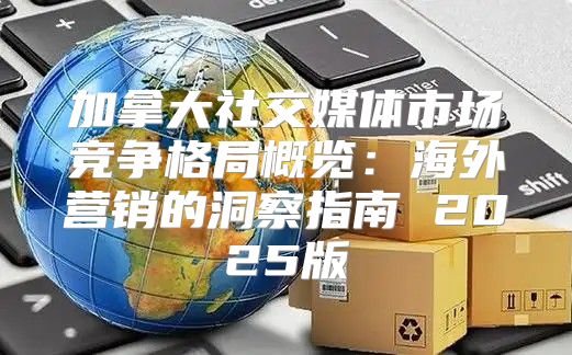加拿大社交媒体市场竞争格局概览：海外营销的洞察指南 2025版