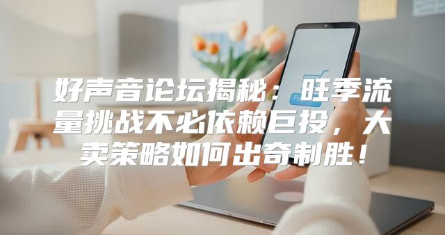 好声音论坛揭秘：旺季流量挑战不必依赖巨投，大卖策略如何出奇制胜！