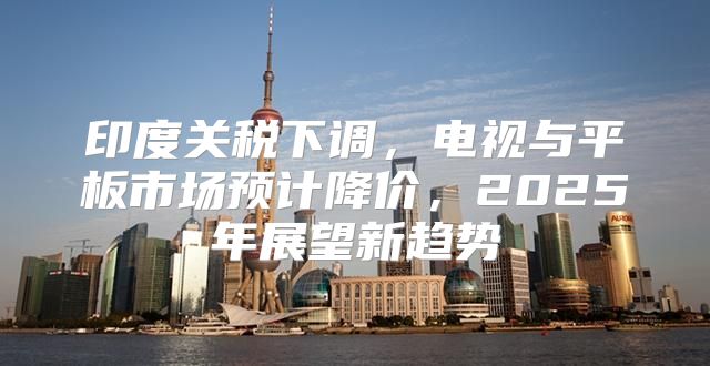 印度关税下调，电视与平板市场预计降价，2025年展望新趋势