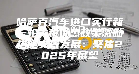 哈萨克汽车进口实行新一轮关税优惠政策激励措施支持发展：聚焦2025年展望