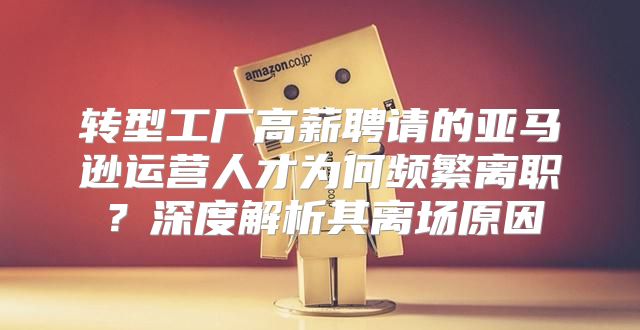 转型工厂高薪聘请的亚马逊运营人才为何频繁离职？深度解析其离场原因