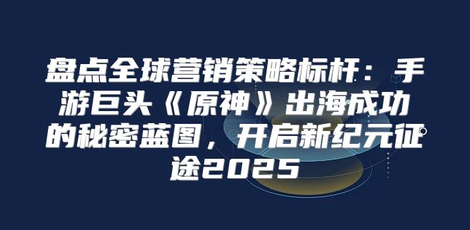 盘点全球营销策略标杆：手游巨头原神出海成功的秘密蓝图，开启新纪元征途2025