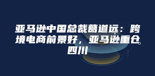 亚马逊中国总裁葛道远：跨境电商前景好，亚马逊重仓四川