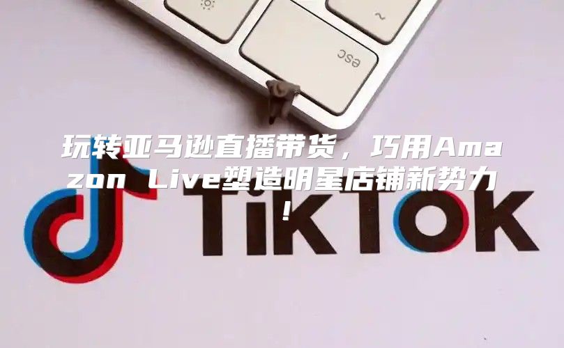 玩转亚马逊直播带货，巧用Amazon Live塑造明星店铺新势力！