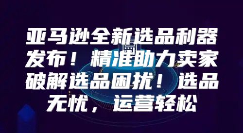 亚马逊全新选品利器发布！精准助力卖家破解选品困扰！选品无忧，运营轻松