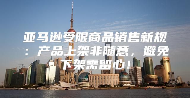 亚马逊受限商品销售新规：产品上架非随意，避免下架需留心！